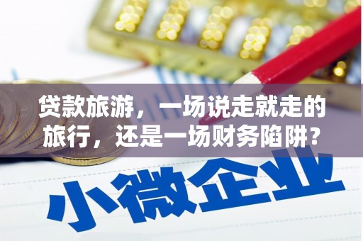 安仁贷款旅游，一场说走就走的旅行，还是一场财务陷阱？