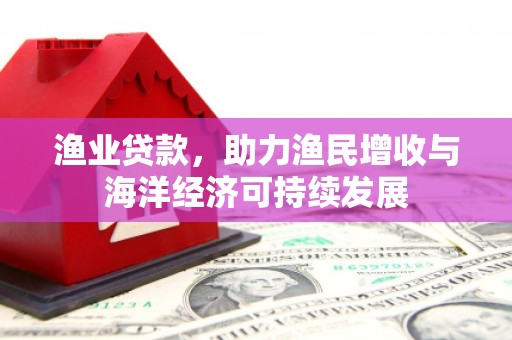安仁渔业贷款，助力渔民增收与海洋经济可持续发展