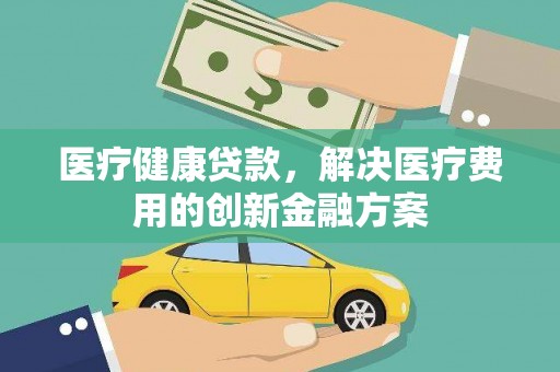 安仁医疗健康贷款，解决医疗费用的创新金融方案