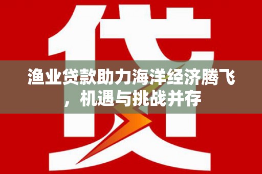 安仁渔业贷款助力海洋经济腾飞，机遇与挑战并存