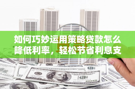 安仁如何巧妙运用策略贷款怎么降低利率，轻松节省利息支出