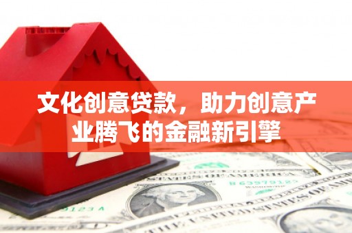 安仁文化创意贷款，助力创意产业腾飞的金融新引擎