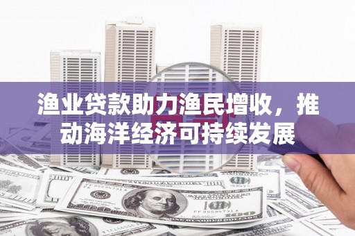 安仁渔业贷款助力渔民增收，推动海洋经济可持续发展