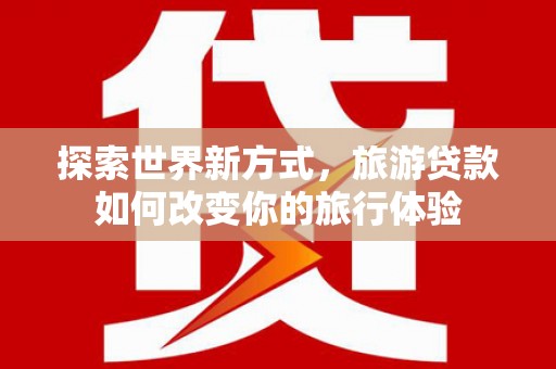 安仁探索世界新方式，旅游贷款如何改变你的旅行体验