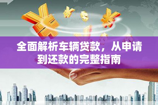 安仁全面解析车辆贷款，从申请到还款的完整指南