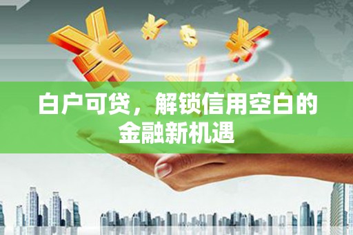 安仁白户可贷，解锁信用空白的金融新机遇