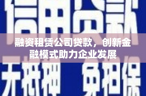 安仁融资租赁公司贷款，创新金融模式助力企业发展