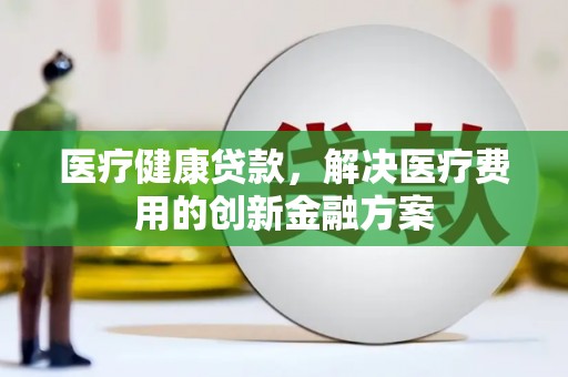 安仁医疗健康贷款，解决医疗费用的创新金融方案