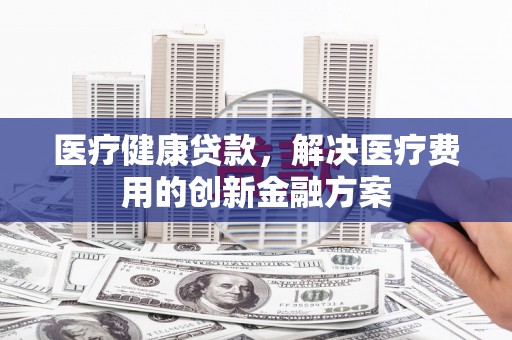 安仁医疗健康贷款，解决医疗费用的创新金融方案