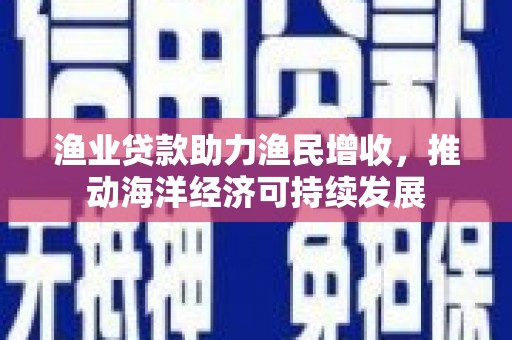 安仁渔业贷款助力渔民增收，推动海洋经济可持续发展