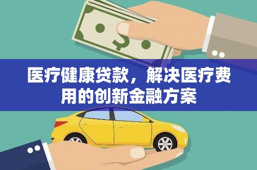 安仁医疗健康贷款，解决医疗费用的创新金融方案