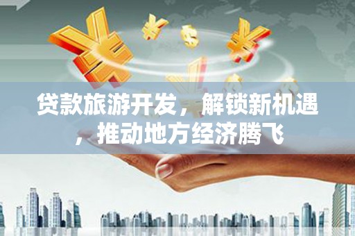 安仁贷款旅游开发，解锁新机遇，推动地方经济腾飞