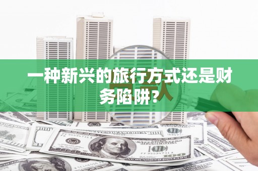 安仁一种新兴的旅行方式还是财务陷阱？